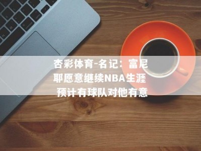 杏彩体育-名记：富尼耶愿意继续NBA生涯 预计有球队对他有意