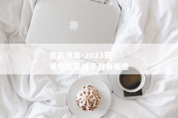 杏彩体育-2023赛季中超直播平台有哪些